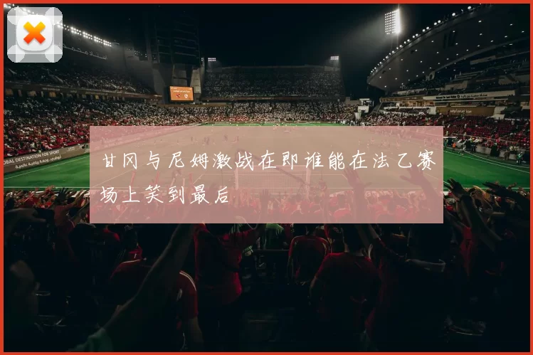 甘冈与尼姆激战在即谁能在法乙赛场上笑到最后