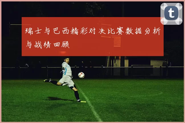 瑞士与巴西精彩对决比赛数据分析与战绩回顾