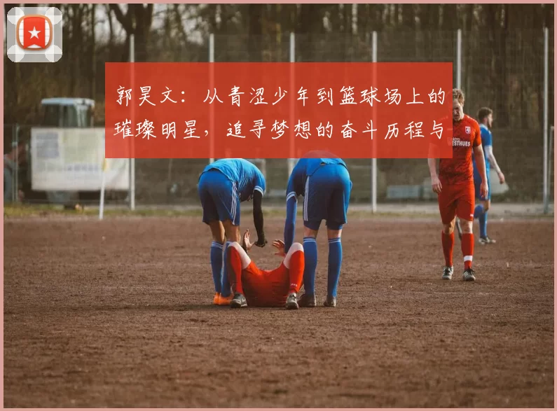 郭昊文：从青涩少年到篮球场上的璀璨明星，追寻梦想的奋斗历程与成长故事
