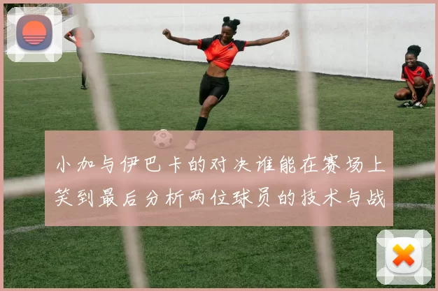小加与伊巴卡的对决谁能在赛场上笑到最后分析两位球员的技术与战术特点