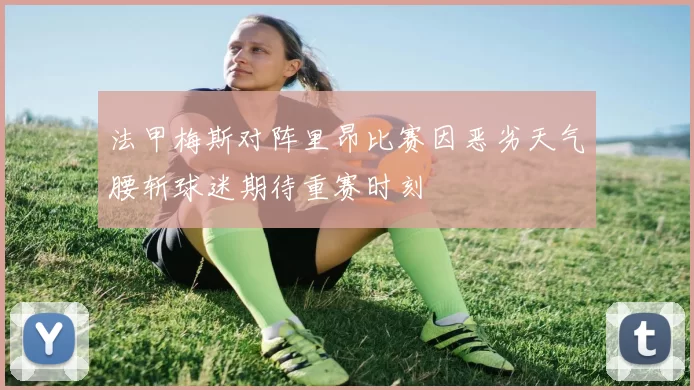 法甲梅斯对阵里昂比赛因恶劣天气腰斩球迷期待重赛时刻