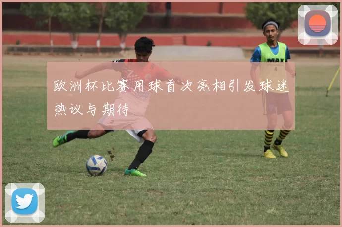 欧洲杯比赛用球首次亮相引发球迷热议与期待