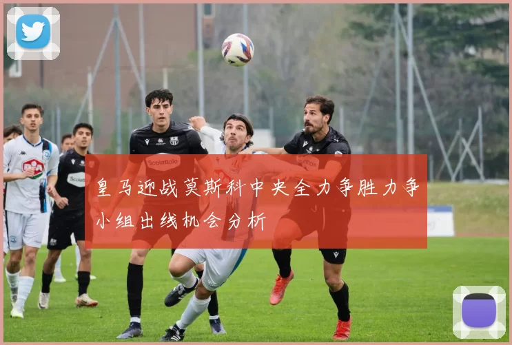 皇马迎战莫斯科中央全力争胜力争小组出线机会分析