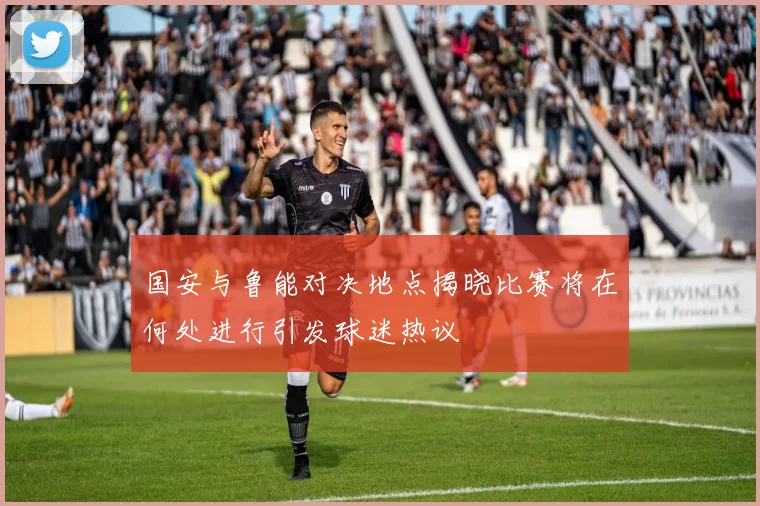 国安与鲁能对决地点揭晓比赛将在何处进行引发球迷热议