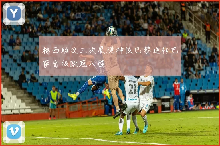 梅西助攻三次展现神技巴黎逆转巴萨晋级欧冠八强