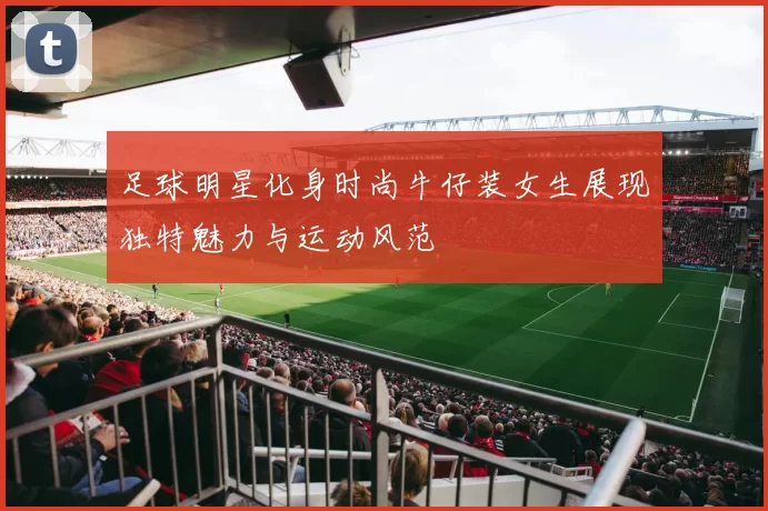 足球明星化身时尚牛仔装女生展现独特魅力与运动风范